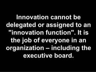 Innovation cannot be
delegated or assigned to an
 "innovation function". It is
  the job of everyone in an
organization – including the
       executive board.
 