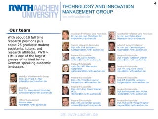 4




 Our team
With about 18 full time
research positions plus
about 25 graduate student
assistants, tutors, and
research affiliates, RWTH-
TIM is one of the largest
groups of its kind in the
German-speaking academic
landscape.
 