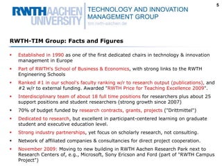 5




RWTH-TIM Group: Facts and Figures

  Established in 1990 as one of the first dedicated chairs in technology & innovation
  management in Europe
  Part of RWTH's School of Business & Economics, with strong links to the RWTH
  Engineering Schools
  Ranked #1 in our school's faculty ranking w/r to research output (publications), and
  #2 w/r to external funding. Awarded "RWTH Price for Teaching Excellence 2009".
  Interdisciplinary team of about 18 full time positions for researchers plus about 25
  support positions and student researchers (strong growth since 2007)
  70% of budget funded by research contracts, grants, projects ("Drittmittel")
  Dedicated to research, but excellent in participant-centered learning on graduate
  student and executive education level.
  Strong industry partnerships, yet focus on scholarly research, not consulting.
  Network of affiliated companies & consultancies for direct project cooperation.
  November 2009: Moving to new building in RWTH Aachen Research Park next to
  Research Centers of, e.g., Microsoft, Sony Ericson and Ford (part of "RWTH Campus
  Project")
 