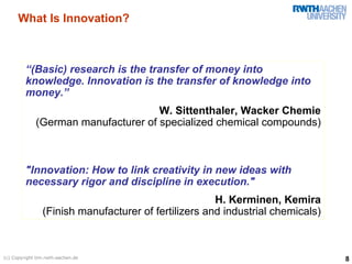 What Is Innovation?



         “(Basic) research is the transfer of money into
         knowledge. Innovation is the transfer of knowledge into
         money.”
                                     W. Sittenthaler, Wacker Chemie
             (German manufacturer of specialized chemical compounds)



         "Innovation: How to link creativity in new ideas with
         necessary rigor and discipline in execution."
                                                      H. Kerminen, Kemira
                (Finish manufacturer of fertilizers and industrial chemicals)



(c) Copyright tim.rwth-aachen.de                                                8
 