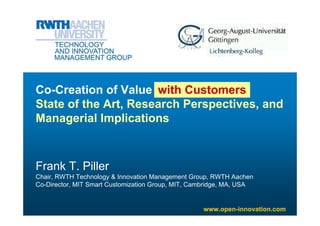 Co-Creation of Value with Companies
                           Customers
State of the Art, Research Perspectives, and
Managerial Implications



Frank T. Piller
Chair, RWTH Technology & Innovation Management Group, RWTH Aachen
Co-Director, MIT Smart Customization Group, MIT, Cambridge, MA, USA


                                                   www.open-innovation.com
 