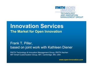 Innovation Services
The Market for Open Innovation


Frank T. Piller,
based on joint work with Kathleen Diener
RWTH Technology & Innovation Management Group, RWTH Aachen
MIT Smart Customization Group, MIT, Cambridge, MA, USA

                                                 www.open-innovation.com
 