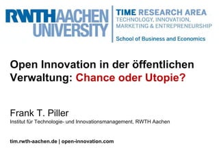 Open Innovation in der öffentlichen
Verwaltung: Chance oder Utopie?
Frank T. Piller
Institut für Technologie- und Innovationsmanagement, RWTH Aachen
tim.rwth-aachen.de | open-innovation.com
 