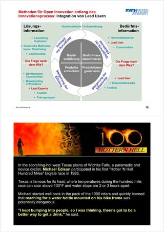 19© tim.rwth-aachen.de
Lösungs-
information
Bedürfnis-
information
Ideenwettbewerbe
Lead User
Communities
Bedürfnisse
identifizieren
Produkte
entwickeln
Produktideen
generieren
Markt-
einführung
Lead User
Ideenwettbewerbe
Toolkits
Launching
Customer
Klassische Methoden
bspw. Shadowing
Communities
Die Frage nach
dem Wie?
Development
Communities
Broadcasting
of Problems
Lead Experts
Toolkits
Fokusgruppen
Methoden für Open Innovation entlang des
Innovationsprozess: Integration von Lead Usern
- Kontinuierliche Co-Entwicklung
Die Frage nach
dem Was?
Steigerungder
Effizienz
Steigerung
der
Effizienz
Steigerung
der
EffektivitätSteigerung
der
Effektivität
© tim.rwth-aachen.de
In the scorching-hot west Texas plains of Wichita Falls, a paramedic and
novice cyclist, Michael Edison participated in his first "Hotter 'N Hell
Hundred Miles" bicycle race in 1988.
Texas is famous for its heat, where temperatures during the hundred mile
race can soar above 100°F and water stops are 2 or 3 hours apart.
Michael started well back in the pack of the 1000 riders and quickly learned
that reaching for a water bottle mounted on his bike frame was
potentially dangerous.
"I kept bumping into people, so I was thinking, there's got to be a
better way to get a drink," he said.
 