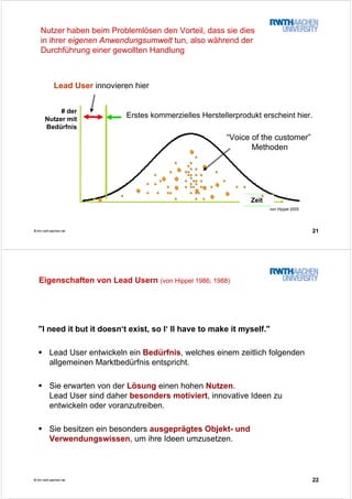 21© tim.rwth-aachen.de
# der
Nutzer mit
Bedürfnis
TimeZeit
Lead User innovieren hier
Erstes kommerzielles Herstellerprodukt erscheint hier.
von Hippel 2005
“Voice of the customer”
Methoden
Nutzer haben beim Problemlösen den Vorteil, dass sie dies
in ihrer eigenen Anwendungsumwelt tun, also während der
Durchführung einer gewollten Handlung
22© tim.rwth-aachen.de
Eigenschaften von Lead Usern (von Hippel 1986; 1988)
"I need it but it doesn‘t exist, so I‘ ll have to make it myself."
Lead User entwickeln ein Bedürfnis, welches einem zeitlich folgenden
allgemeinen Marktbedürfnis entspricht.
Sie erwarten von der Lösung einen hohen Nutzen.
Lead User sind daher besonders motiviert, innovative Ideen zu
entwickeln oder voranzutreiben.
Sie besitzen ein besonders ausgeprägtes Objekt- und
Verwendungswissen, um ihre Ideen umzusetzen.
 