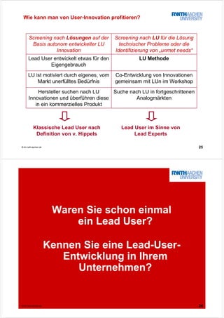 25© tim.rwth-aachen.de
Wie kann man von User-Innovation profitieren?
Suche nach LU in fortgeschrittenen
Analogmärkten
Hersteller suchen nach LU
Innovationen und überführen diese
in ein kommerzielles Produkt
Co-Entwicklung von Innovationen
gemeinsam mit LUn im Workshop
LU ist motiviert durch eigenes, vom
Markt unerfülltes Bedürfnis
LU MethodeLead User entwickelt etwas für den
Eigengebrauch
Screening nach LU für die Lösung
technischer Probleme oder die
Identifizierung von „unmet needs“
Screening nach Lösungen auf der
Basis autonom entwickelter LU
Innovation
Klassische Lead User nach
Definition von v. Hippels
Lead User im Sinne von
Lead Experts
26© tim.rwth-aachen.de
Waren Sie schon einmal
ein Lead User?
Kennen Sie eine Lead-User-
Entwicklung in Ihrem
Unternehmen?
 