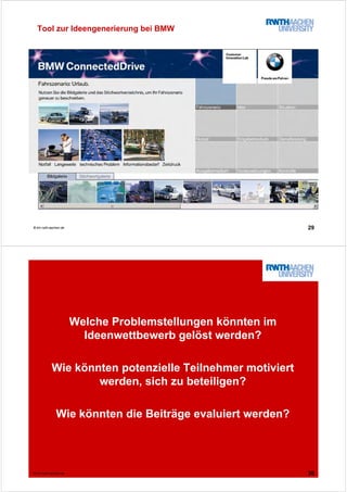 29© tim.rwth-aachen.de
Tool zur Ideengenerierung bei BMW
30© tim.rwth-aachen.de
Welche Problemstellungen könnten im
Ideenwettbewerb gelöst werden?
Wie könnten potenzielle Teilnehmer motiviert
werden, sich zu beteiligen?
Wie könnten die Beiträge evaluiert werden?
 
