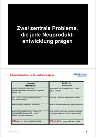 3© tim.rwth-aachen.de
Zwei zentrale Probleme,
die jede Neuprodukt-
entwicklung prägen
4© tim.rwth-aachen.de
Informationsarten im Innovationsprozess
Welchen Nutzen soll die Innovation stiften?
Effektivität im Innovationsprozess
Vorhandensein kritischer Bedürfnisinformation
zu Beginn der Entwicklung reduziert Floprate
Explizit und/oder latent vorhandene Information
Bedürfnisse und Präferenzen des Kunden
("fit to market")
Bedürfnis-
information
Beschaffung und Umsetzung der richtigen
Lösungsinformation reduziert Floprate,
Entwicklungszeit und –kosten
Effizienz im Innovationsprozess
Oftmals bereits vorhandene Information
Was ist der neue Wirkzusammenhang zur
Bedürfnisbefriedigung?
Wissen, wie ein Bedürfnis durch
Produktspezifikation/Dienstleistung umgesetzt
werden kann
Lösungs-
information
 