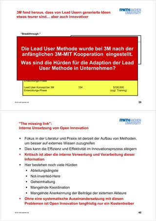 39© tim.rwth-aachen.de
“Breakthrough:”
Verantwortlich für zukünftiges
Wachstum und Gewinnspannen
Wichtigste Produktlinien mit >20%
Anteil am Absatz der Sparte
Inkrementelle Verbesserungen:
Wertvoll für das bestehende Geschäft
Erweiterung der bestehenden Linie
50Lead User Methode
bei 3M
141Traditionelle 3M
Methode
BreakthroughInkrementell
$100,000
(zzgl. Training)
154Lead User Konzept bei 3M
Entwicklungs-Phase
$30,00060Traditionelles 3M Konzept:
Entwicklungs-Phase
GesamtkostenPersonentage
3M fand heraus, dass von Lead Usern generierte Ideen
etwas teurer sind… aber auch innovativer
Die Lead User Methode wurde bei 3M nach der
anfänglichen 3M-MIT Kooperation eingestellt.
Was sind die Hürden für die Adaption der Lead
User Methode in Unternehmen?
40© tim.rwth-aachen.de
"The missing link":
Interne Umsetzung von Open Innovation
Fokus in der Literatur und Praxis ist derzeit der Aufbau von Methoden,
um besser auf externes Wissen zuzugreifen
Dies kann die Effizienz und Effektivität im Innovationsprozess steigern
Kritisch ist aber die interne Verwertung und Verarbeitung dieser
Information
Hier bestehen noch viele Hürden
Abteilungsängste
Not-Invented-Here
Geheimhaltung
Mangelnde Koordination
Mangelnde Anerkennung der Beiträge der externen Akteure
Ohne eine systematische Auseinandersetzung mit diesen
Problemen ist Open Innovation langfristig nur ein Kostentreiber
 