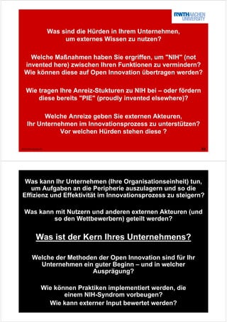 43© tim.rwth-aachen.de
Was sind die Hürden in Ihrem Unternehmen,
um externes Wissen zu nutzen?
Welche Maßnahmen haben Sie ergriffen, um "NIH" (not
invented here) zwischen Ihren Funktionen zu vermindern?
Wie können diese auf Open Innovation übertragen werden?
Wie tragen Ihre Anreiz-Stukturen zu NIH bei – oder fördern
diese bereits "PIE" (proudly invented elsewhere)?
Welche Anreize geben Sie externen Akteuren,
Ihr Unternehmen im Innovationsprozess zu unterstützen?
Vor welchen Hürden stehen diese ?
44© tim.rwth-aachen.de
Was kann Ihr Unternehmen (Ihre Organisationseinheit) tun,
um Aufgaben an die Peripherie auszulagern und so die
Effizienz und Effektivität im Innovationsprozess zu steigern?
Was kann mit Nutzern und anderen externen Akteuren (und
so den Wettbewerbern) geteilt werden?
Was ist der Kern Ihres Unternehmens?
Welche der Methoden der Open Innovation sind für Ihr
Unternehmen ein guter Beginn – und in welcher
Ausprägung?
Wie können Praktiken implementiert werden, die
einem NIH-Syndrom vorbeugen?
Wie kann externer Input bewertet werden?
 