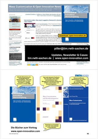 45© tim.rwth-aachen.de
piller@tim.rwth-aachen.de
Updates, Newsletter & Cases:
tim.rwth-aachen.de | www.open-innovation.com
Download: open-innovation.de
46© tim.rwth-aachen.de
Aktuelle Betrachtung der
kundengetriebenen
Wertschöpfung – Das erste
deutsche Buch zu Open
Innovation. 2. Auflage
erscheint im Herbst 2008.
Aktuelle Betrachtung der
kundengetriebenen
Wertschöpfung – Das erste
deutsche Buch zu Open
Innovation. 2. Auflage
erscheint im Herbst 2008.
Das erste deutsche Fachbuch,
das sich jeder Leser selbst
individualisieren kann.
Management-orientierte Einführung
in Mass Customization und
Kundenintegration.
Das erste deutsche Fachbuch,
das sich jeder Leser selbst
individualisieren kann.
Management-orientierte Einführung
in Mass Customization und
Kundenintegration.
Wissenschaftliches
Standardwerk zum Thema.
4. Auflage 2006
Mit umfangreichen
Fallbeispielen im Anhang.
Wissenschaftliches
Standardwerk zum Thema.
4. Auflage 2006
Mit umfangreichen
Fallbeispielen im Anhang.
Die Bücher zum Vortrag
www.open-innovation.com
Download von Auszügen
und mehr Informationen
zu den Büchern.
Download von Auszügen
und mehr Informationen
zu den Büchern.
 