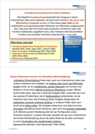 11© tim.rwth-aachen.de
Crowdsourcing (Interactive Value Creation)
“Der Begriff Crowdsourcing beschreibt den Vorgang in einem
Unternehmen oder einer Institution, bei dem eine Funktion, die zuvor von
Mitarbeitern ausgeübt wurde, in Form eines open calls an ein
undefiniertes (und generell großes) Netzwerk von Menschen outgesourced
wird. Dies kann die Form einer peer-production annehmen (wenn die
Funktion kollaborativ ausgeführt wird), aber meistens wird die betroffene
Funktion von einzelnen Individuen übernommen.“ (Howe 2006)
Crowdsourcing (Interactive Value Creation)
“Der Begriff Crowdsourcing beschreibt den Vorgang in einem
Unternehmen oder einer Institution, bei dem eine Funktion, die zuvor von
Mitarbeitern ausgeübt wurde, in Form eines open calls an ein
undefiniertes (und generell großes) Netzwerk von Menschen outgesourced
wird. Dies kann die Form einer peer-production annehmen (wenn die
Funktion kollaborativ ausgeführt wird), aber meistens wird die betroffene
Funktion von einzelnen Individuen übernommen.“ (Howe 2006)
Other terms, same idea
Commons-based Peer-Production of Innovation
(Benkler 2002, 2006; Jegen 2001; Lakhani 2006)
Open Innovation (Chesbrough 2003, Piller 2002)
Interaktive Wertschöpfung (Reichwald & Piller
2006; Piller 2004)
Wikinomics (Tapscott 2007)
Other terms, same idea
Commons-based Peer-Production of Innovation
(Benkler 2002, 2006; Jegen 2001; Lakhani 2006)
Open Innovation (Chesbrough 2003, Piller 2002)
Interaktive Wertschöpfung (Reichwald & Piller
2006; Piller 2004)
Wikinomics (Tapscott 2007)
12© tim.rwth-aachen.de
Dieses Phänomen nennen wir Interaktive Wertschöpfung
„Interaktive Wertschöpfung findet statt, wenn ein Unternehmen (oder eine
andere Institution) eine Aufgabe, die bislang intern durch die Mitarbeiter
erstellt wurde, an ein undefiniertes, großes Netzwerk von Kunden und
Nutzern in Form eines offenen Aufrufs zur Mitwirkung vergibt. Offener
Aufruf heißt dabei, dass die zu lösende Aufgabe offen verkündet wird und
die externen Problemlöser durch Selbstselektion entscheiden, ob sie
mitwirken oder nicht. Die Erstellung dieser Aufgabe erfolgt dabei oft
kollaborativ zwischen mehreren Nutzern, in anderen Fällen aber auch
durch einen Akteur allein. Die Aufgabe selbst kann sich dabei auf eine
Innovation (Schaffung neuen Wissens), aber auch auf operative Aktivitäten
(z.B. Mitwirkung beim Marketing oder bei der Konfiguration eines
Produkts) beziehen. In jedem Fall aber wandelt sich die vom Unternehmen
dominierte Wertschöpfung durch die aktive Rolle der Kunden und Nutzer
zu einer Co-Kreation der resultierenden Leistung.“
(aktualisierte Definition nach Reichwald / Piller 2006)
 
