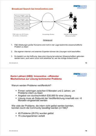 13© tim.rwth-aachen.de
Hintergrund
1. F&E Abteilungen großer Konzerne sind nicht in der Lage bestimmte wissenschaftliche
Problem zu lösen
2. Die eigenen internen und externen Experten können die Lösungen nicht beschaffen.
3. Es besteht nun die Hoffnung, dass eine Lösung bei externen Wissenschaftlern gefunden
werden kann, auch wenn zuvor nicht absehbar ist, wer die richtige Antwort kennt
Firma F&E Labs
Firma F&E Labs
Firma F&E Labs
Firma F&E Labs
InnoCentive.com
100,000 unabhängige
Wissenschaftler
F&E Labs von 26 Firmen,
10 Länder, 8 Industrien
Knowledge Broker
Broadcast Search bei InnoCentive.com
14© tim.rwth-aachen.de
Karim Lakhani (HBS): Innocentive - effizienter
Mechanismus zur Lösung technischer Probleme
Warum werden Probleme veröffentlicht?
Firmen verbringen zwischen 6 Monaten und 2 Jahren, um
Probleme intern zu lösen
Angebot von durchschnittlich $30,000 für eine Lösung
Lösung muss ab Zeitpunkt der Veröffentlichung innerhalb von ~6
Monaten eingesendet werden
Wie viele der Probleme, die intern nicht gelöst werden konnten,
konnten durch die Community bewältigt werden (n=166)?
49 Probleme (29.5%) wurden gelöst
75 Lösungsprämien verteilt
 