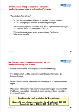 15© tim.rwth-aachen.de
Wer sind die Teilnehmer?
Ca. 240 Personen beschäftigten sich näher mit dem Problem
Ca. 10 Lösungen pro Problem wurden vorgeschlagen
Durchschnittlich gebrauchte Zeit: ~74 Std. für gewonnene Lösungen
und ~36 Std. für nicht-gewonnene Lösungen
65% der Löser besitzen einen akademischen Dr.-Titel in
Naturwissenschaften
Karim Lakhani (HBS): Innocentive - effizienter
Mechanismus zur Lösung technischer Probleme
16© tim.rwth-aachen.de
Die Effizienz beim Problemlösen basiert auf der
Wiederverwertung von Wissen.
Bereits vorhandenes Wissen (72.5% Wiederverwertung)
Interessenvielfalt und Spezialisierung der Löser unterstützen die
Lösungsfindung
Löser lösen Probleme, die außerhalb ihres eigenen Expertengebietes
liegen.
Motivation: Intrinsische Motivation (Herausforderung an wissenschaftl.
Problemen zu arbeiten, “sich selbst etwas beweisen”) und monetärer
Incentive (Prämie)
Das Ganze ist hoch profitabel für Unternehmen:
Kosten für den Lösungssuchenden (pro Challenge): $60 000
Generierter Wert: $10 300 000 -- ROI: 2175%
 