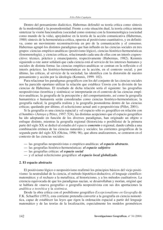 142
Félix Pillet Capdepón
Investigaciones Geográficas, nº 34 (2004)
Dentro del pensamiento dialéctico, Habermas defendió su teoría crítica como síntesis
de la modernidad y la posmodernidad. Frente a esta situación dual, la teoría crítica intenta
sintetizar la visión funcionalista (sociedad como sistema) con la fenomenológica (sociedad
como mundo de la vida), apoyándose en la teoría de la acción comunicativa (Habermas,
1988) síntesis de la hermenéutica-crítica, opuesta al positivismo cuantitativo, y en definiti-
va, como un movimiento reconstructivista en pro de la comunicación y el consenso.
Habermas agrupó los distintos paradigmas que han influido en las ciencias sociales en tres
grupos: ciencias empírico-analíticas (positivismo lógico), ciencias histórico-hermenéuticas
(fenomenología), y ciencias críticas, relacionando cada una de ellas con un interés cognos-
citivo: técnico, práctico y emancipatorio, respectivamente (Habermas, 1982). Kemmis
siguiendo a este autor señalará que cada ciencia está al servicio de los intereses humanos y
sociales de distinta forma: las ciencias empírico-analíticas se centran en la reflexión o el
interés práctico; las histórico-hermenéuticas en la acción, en el contexto social; y por
último, las críticas, al servicio de la sociedad, las identifica con la distorsión de nuestro
pensamiento y acción por la ideología (Kemmis, 1999: 102).
Para relacionar los paradigmas geográficos con los del conjunto de las ciencias sociales
nos ha parecido oportuno utilizar la relación que establece Unwin con la división de las
ciencias de Habermas. El resultado de dicha relación sería el siguiente: las geografías
neopositivistas (teorética y sistémica) se interpretarán en el contexto de las ciencias empí-
rico-analíticas; la geografía de la percepción y del comportamiento, así como la geografía
humanística o humanista serán consideradas como ciencias histórico-hermenéuticas; la
geografía radical, la geografía realista y la geografía posmoderna dentro de las ciencias
críticas; quedando por último, el eclecticismo actual anti o pospositivista (Pillet, 2001).
Si la geografía es una ciencia espacial y «el espacio sólo es geográfico en relación con
el hombre» (Arroyo y Pérez, 1997: 524), las distintas acepciones que el espacio geográfico
ha ido adoptando en función de los diversos paradigmas, han originado un objeto o
enfoque distinto, mientras la geografía regional (historicista o posibilista) de la primera
parte del siglo XX se dedicó al estudio del espacio concreto o regional, dando cabida a una
combinación errónea de las ciencias naturales y sociales; las corrientes geográficas de la
segunda parte del siglo XX (Olcina, 1996: 96), que ahora analizaremos, se centraron en el
contexto de las ciencias sociales:
— las geografías neopositivistas o empírico-analíticas: el espacio abstracto.
— las geografías histórico-hermenéuticas: el espacio subjetivo
— las geografías críticas: el espacio social
— y el actual eclecticismo geográfico: el espacio local globalizado.
2. El espacio abstracto
El positivismo lógico o neopositivismo reafirmó los principios básicos del viejo positi-
vismo: la neutralidad de la ciencia, el método hipotético-deductivo, el lenguaje científico-
matemático; y el rechazo a la metafísica, al historicismo, y a los métodos cualitativos. La
creencia equivocada de que los paradigmas nacían, se desarrollaban y morían, originó que
se hablara de «nueva geografía» o geografía neopositivista con sus dos aportaciones la
análítica o teorética y la sistémica.
Desde la obra crítica con el posibilismo geográfico Excepcionalismo en Geografía de
F.K. Schaeffer (1953), esta corriente pretendía convertir a la geografía en ciencia nomoté-
tica, capaz de establecer las leyes que rigen la ordenación espacial a partir del lenguaje
matemático y de las teorías de la localización, especialmente los modelos geométricos
 