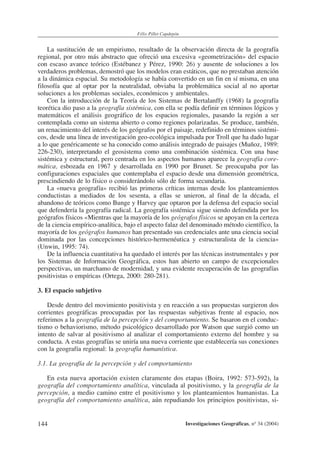 144
Félix Pillet Capdepón
Investigaciones Geográficas, nº 34 (2004)
La sustitución de un empirismo, resultado de la observación directa de la geografía
regional, por otro más abstracto que ofreció una excesiva «geometrización» del espacio
con escaso avance teórico (Estébanez y Pérez, 1990: 26) y ausente de soluciones a los
verdaderos problemas, demostró que los modelos eran estáticos, que no prestaban atención
a la dinámica espacial. Su metodología se había convertido en un fin en sí misma, en una
filosofía que al optar por la neutralidad, obviaba la problemática social al no aportar
soluciones a los problemas sociales, económicos y ambientales.
Con la introducción de la Teoría de los Sistemas de Bertalanffy (1968) la geografía
teorética dio paso a la geografía sistémica, con ella se podía definir en términos lógicos y
matemáticos el análisis geográfico de los espacios regionales, pasando la región a ser
contemplada como un sistema abierto o como regiones polarizadas. Se produce, también,
un renacimiento del interés de los geógrafos por el paisaje, redefinido en términos sistémi-
cos, desde una línea de investigación geo-ecológica impulsada por Troll que ha dado lugar
a lo que genéricamente se ha conocido como análisis integrado de paisajes (Muñoz, 1989:
226-230), interpretando el geosistema como una combinación sistémica. Con una base
sistémica y estructural, pero centrada en los aspectos humanos aparece la geografía core-
mática, esbozada en 1967 y desarrollada en 1990 por Brunet. Se preocupaba por las
configuraciones espaciales que contemplaba el espacio desde una dimensión geométrica,
prescindiendo de lo físico o considerándolo sólo de forma secundaria.
La «nueva geografía» recibió las primeras críticas internas desde los planteamientos
conductistas a mediados de los sesenta, a ellas se unieron, al final de la década, el
abandono de teóricos como Bunge y Harvey que optaron por la defensa del espacio social
que defendería la geografía radical. La geografía sistémica sigue siendo defendida por los
geógrafos físicos «Mientras que la mayoría de los geógrafos físicos se apoyan en la certeza
de la ciencia empírico-analítica, bajo el aspecto falaz del denominado método científico, la
mayoría de los geógrafos humanos han presentado sus credenciales ante una ciencia social
dominada por las concepciones histórico-hermenéutica y estructuralista de la ciencia»
(Unwin, 1995: 74).
De la influencia cuantitativa ha quedado el interés por las técnicas instrumentales y por
los Sistemas de Información Geográfica, estos han abierto un campo de excepcionales
perspectivas, un marchamo de modernidad, y una evidente recuperación de las geografías
positivistas o empíricas (Ortega, 2000: 280-281).
3. El espacio subjetivo
Desde dentro del movimiento positivista y en reacción a sus propuestas surgieron dos
corrientes geográficas preocupadas por las respuestas subjetivas frente al espacio, nos
referimos a la geografía de la percepción y del comportamiento. Se basaron en el conduc-
tismo o behaviorismo, método psicológico desarrollado por Watson que surgió como un
intento de salvar al positivismo al analizar el comportamiento externo del hombre y su
conducta. A estas geografías se uniría una nueva corriente que establecería sus conexiones
con la geografía regional: la geografía humanística.
3.1. La geografía de la percepción y del comportamiento
En esta nueva aportación existen claramente dos etapas (Boira, 1992: 573-592), la
geografía del comportamiento analítica, vinculada al positivismo, y la geografía de la
percepción, a medio camino entre el positivismo y los planteamientos humanistas. La
geografía del comportamiento analítica, aún repudiando los principios positivistas, si-
 