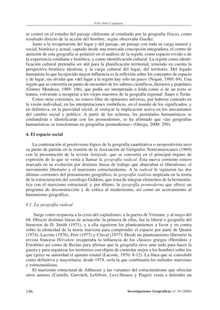 146
Félix Pillet Capdepón
Investigaciones Geográficas, nº 34 (2004)
se centró en el estudio del paisaje (diferente al estudiado por la geografía física), como
resultado directo de la acción del hombre, según observaba Guelke.
Junto a la recuperación del lugar y del paisaje, un paisaje con toda su carga natural y
social, histórico y actual, captado desde una renovada concepción integradora, el centro de
atención de esta geografía se polarizó en el análisis de la región, como espacio vivido o de
la experiencia cotidiana e histórica, y como identificación cultural. La región como identi-
ficación cultural pretendía ser útil para la planificación territorial, teniendo en cuenta la
perspectiva histórica idealista, y la carga cultural del lugar, del territorio. Del legado
humanista lo que ha ejercido mayor influencia es la reflexión sobre los conceptos de espacio
y de lugar, sin olvidar que «del lugar a la región hay sólo un paso» (Nogué, 1989: 69). Una
región que se convertía en punto de encuentro de los saberes científicos, literarios y populares
(Gómez Mendoza, 1989: 106), que podía ser interpretada o leída como si de un texto se
tratara, volviendo a recuperar a los viejos maestros de la geografía regional: Sauer o Terán.
Como otras corrientes, no estuvo libre de opiniones adversas, por haberse centrado en
la visión individual, en las interpretaciones simbólicas, en el mundo de los significados, y
en definitiva, en la pasividad social, al soslayar la implicación activa en los mecanismos
del cambio social y político. A partir de los ochenta, los postulados humanísticos se
confundirán e identificarán con los posmodernos, se ha afirmado que «las geografías
humanísticas se transforman en geografías posmodernas» (Ortega, 2000: 299).
4. El espacio social
La contestación al positivismo lógico de la geografía cuantitativa o neopositivista tuvo
su punto de partida en la reunión de la Asociación de Geógrafos Norteamericanos (1969)
con la presentación de la revista Antipode, que se convertía en el principal órgano de
expresión de lo que se venía a llamar la geografía radical. Esta nueva corriente estuvo
marcada en su evolución por distintas líneas de trabajo que abarcaban el liberalismo, el
movimiento libertario y el marxismo estructuralismo. A la radical le siguieron las dos
últimas corrientes del pensamiento geográfico, la geografía realista inspirada en la teoría
de la estructuración del sociólogo Giddens, que trata de integrar elementos de la hermenéu-
tica con el marxismo estructural; y por último, la geografía posmoderna que ofrece un
programa de deconstrucción y de crítica al modernismo, así como un acercamiento al
humanismo geográfico.
4.1. La geografía radical
Surge como respuesta a la crisis del capitalismo, a la guerra de Vietnam, y al mayo del
68. Ofreció distintas líneas de actuación: la primera de ellas, fue la liberal o geografía del
bienestar de D. Smith (1971), y a ella siguieron los planteamientos a favor y en contra
sobre la idoneidad de la teoría marxista para comprender el espacio por parte de Quaini
(1974), Lacoste (1976), Peet (1977) y Claval (1977). Desde un planteamiento libertario la
revista francesa Hérodote recuperaba la influencia de los clásicos griegos (Heródoto y
Estrabón) así como de Reclus para afirmar que la geografía sirve ante todo para hacer la
guerra y para organizar los territorios con objeto de controlar mejor a los hombres sobre los
que ejerce su autoridad el aparato estatal (Lacoste, 1976: 8-12). La línea que se consolidó
como definitiva y mayoritaria, desde 1974, sería la que combinaría los métodos marxistas
y estructuralistas.
El marxismo estructural de Althusser y las variantes del estructuralismo que ofrecían
otros autores (Castells, Gurvitch, Lefebvre, Levi-Strauss y Piaget) venía a defender un
 