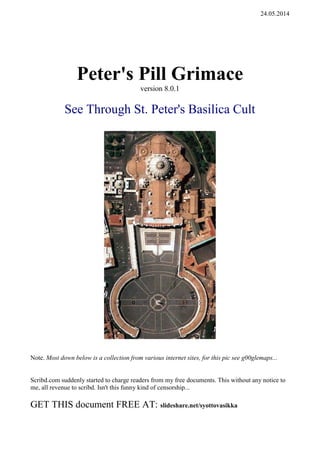 27.05.2014 b
Peter's Pill Grimace
version 9.0.4
See Through St. Peter's Basilica Cult
Note. Most down below is a collection from various internet sites, for this pic see g00glemaps...
Scribd.com suddenly started to charge readers from my free documents. This without any notice to
me, all revenue to scribd. Isn't this funny kind of censorship...
GET THIS document FREE AT: slideshare.net/syottovasikka
 