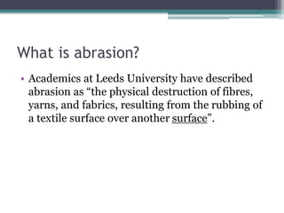 What is abrasion?
• Academics at Leeds University have described
abrasion as “the physical destruction of fibres,
yarns, and fabrics, resulting from the rubbing of
a textile surface over another surface”.
 