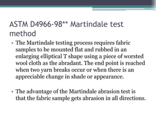 ASTM D4966-98** Martindale test
method
• The Martindale testing process requires fabric
samples to be mounted flat and rubbed in an
enlarging elliptical T shape using a piece of worsted
wool cloth as the abradant. The end point is reached
when two yarn breaks occur or when there is an
appreciable change in shade or appearance.
• The advantage of the Martindale abrasion test is
that the fabric sample gets abrasion in all directions.
 