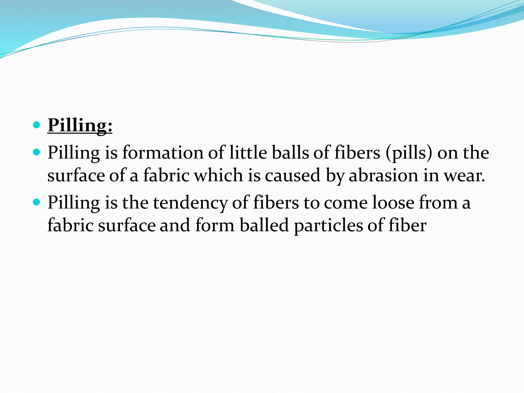  Pilling:
 Pilling is formation of little balls of fibers (pills) on the
surface of a fabric which is caused by abrasion in wear.
 Pilling is the tendency of fibers to come loose from a
fabric surface and form balled particles of fiber
 