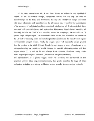 Seminar Report 10
Government Polytechnic College, Neyyattinkara Electronic & Communication
All of these measurements will, in the future, beused to perform in vivo physiological
analysis of the GI-tract.For example, temperature sensors will not only be used to
measurechanges in the body core temperature, but may also identifylocal changes associated
with tissue inflammation and ulcers.Likewise, the pH sensor may be used for the determination
of the presence of pathological conditions associated withabnormal pH levels, particularly those
associated with pancreaticdisease and hypertension, inflammatory bowel disease, theactivity of
fermenting bacteria, the level of acid excretion, refluxto the oesophagus, and the effect of GI
specific drugs ontarget organs. The conductivity sensor will be used to monitor the contents of
the GI tract by measuring water and salt absorption,bile secretion and the breakdown of organic
componentsinto charged colloids. Finally, the oxygen sensor will measurethe oxygen gradient
from the proximal to the distal GI tract. Thiswill, in future enable a variety of syndromes to be
investigatedincluding the growth of aerobic bacteria or bacterial infectionconcomitant with low
oxygen tension [7], as well as the role ofoxygen in the formation of radicals causing cellular
injury andpathophysiological conditions (inflammation and gastric ulceration).
The implementation of a generic oxygen sensor will alsoenable the development of first
generation enzyme linked amperometricbiosensors, thus greatly extending the range of future
applications to include, e.g., glucose and lactate sensing, as wellas immune-sensing protocols.
 