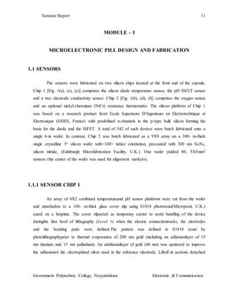Seminar Report 11
Government Polytechnic College, Neyyattinkara Electronic & Communication
MODULE – I
MICROELECTRONIC PILL DESIGN AND FABRICATION
1.1 SENSORS
The sensors were fabricated on two silicon chips located at the front end of the capsule.
Chip 1 [Fig. 1(a), (c), (e)] comprises the silicon diode temperature sensor, the pH ISFET sensor
and a two electrode conductivity sensor. Chip 2 [Fig. 1(b), (d), (f)] comprises the oxygen sensor
and an optional nickel-chromium (NiCr) resistance thermometer. The silicon platform of Chip 1
was based on a research product from Ecole Superieure D’Ingenieurs en Electrotechnique et
Electronique (ESIEE, France) with predefined n-channels in the p-type bulk silicon forming the
basis for the diode and the ISFET. A total of 542 of such devices were batch fabricated onto a
single 4-in wafer. In contrast, Chip 2 was batch fabricated as a 9X9 array on a 380- m-thick
single crystalline 3n silicon wafer with<100> lattice orientation, precoated with 300 nm Si3N4,
silicon nitride, (Edinburgh Microfabrication Facility, U.K.). One wafer yielded 80, 5X5mm2
sensors (the center of the wafer was used for alignment markers).
1.1.1 SENSOR CHIP 1
An array of 4X2 combined temperatureand pH sensor platforms were cut from the wafer
and attachedon to a 100- m-thick glass cover slip using S1818 photoresist(Microposit, U.K.)
cured on a hotplate. The cover slipacted as temporary carrier to assist handling of the device
duringthe first level of lithography (Level 1) when the electric connectiontracks, the electrodes
and the bonding pads were defined.The pattern was defined in S1818 resist by
photolithographyprior to thermal evaporation of 200 nm gold (including an adhesionlayer of 15
nm titanium and 15 nm palladium). An additionallayer of gold (40 nm) was sputtered to improve
the adhesionof the electroplated silver used in the reference electrode. Liftoff in acetone detached
 