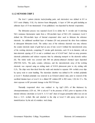 Seminar Report 15
Government Polytechnic College, Neyyattinkara Electronic & Communication
1.1.2 SENSOR CHIP 2
The level 1 pattern (electric tracks,bonding pads, and electrodes) was defined in 0.9 m
UV3 resist (Shipley, U.K.) by electron beam lithography. A layer of 200 nm gold (including an
adhesion layer of 15 nm titaniumand 15 nm palladium) was deposited by thermal evaporation.
The fabrication process was repeated (Level 2) to define the 5- m-wide and 11-mm-long
NiCr resistance thermometer made from a 100-nm-thick layer of NiCr (30- resistance). Level 3
defined the 500-nm-thick layer of thermal evaporated silver used to fabricate the reference
electrode. An additional sacrificial layer of titanium (20 nm) protected the silver from oxidation
in subsequent fabrication levels. The surface area of the reference electrode was mm, whereas
the counter electrode made of gold had an area of mm .Level 4 defined the microelectrode array
of the working electrode, comprising 57 circular gold electrodes, each 10 m in diameter, with an
inter-electrode spacing of 25 m and a combined area of 4.5x10-3mm2. Such an array promotes
electrode polarization and reduces response time by enhancing transport to the electrode surface
[9]. The whole wafer was covered with 500 nm plasma-enhanced chemical vapor deposited
(PECVD) Si3N4. The pads, counter, reference, and the microelectrode array of the working
electrode was exposed using an etching mask of S1818 photoresist prior to dry etching with
C2F6. The chips were then diced from the wafer and attached to separate 100- m-thick cover slips
by epoxy resin to assist handling. The electrolyte chamber was defined in 50- m-thick polyimide
at Level 5. Residual polyimide was removed in an O2barrel asher(2 min), prior to removal of the
sacrificial titanium layer at Level 6 in a diluted HF solution (HF to RO water, 1:26) for 15 s. The
short exposure to HF prevented damage to the PECVD layer.
Thermally evaporated silver was oxidized to Ag AgCl (50% of film thickness) by
chronopotentiometry (120 nA, 300 s) atLevel 7 in the presence of KCl, prior to injection of the
internal reference electrolyte at Level 8. A 5.5 mm2 sheet of oxygen permeable teflon was cut out
from a 12.5- m-thick film and attached to the chip at Level 9 with epoxy resin prior to
immobilization by the aid of a stainless steel clamp.
 