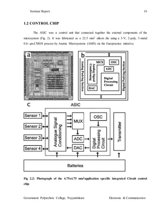 Seminar Report 16
Government Polytechnic College, Neyyattinkara Electronic & Communication
1.2 CONTROL CHIP
The ASIC was a control unit that connected together the external components of the
microsystem (Fig. 2). It was fabricated as a 22.5 mm2 silicon die using a 3-V, 2-poly, 3-metal
0.6- µm.CMOS process by Austria Microsystems (AMS) via the Europractice initiative.
Fig 2.2: Photograph of the 4.75x4.75 mm2application specific integrated Circuit control
chip
 