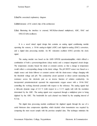 Seminar Report 17
Government Polytechnic College, Neyyattinkara Electronic & Communication
2.2(a)The associated explanatory diagram
2.2(b)Schematic of IC control chip of the architecture
2.2(c) Illustrating the interface to external, MUX(four-channel multiplexer), ADC, DAC and
OSC(32-kHz oscillator).
It is a novel mixed signal design that contains an analog signal conditioning module
operating the sensors, a 10-bit analog-to-digital (ADC) and digital-to-analog (DAC) converters,
and a digital data processing module. An RC relaxation oscillator (OSC) provides the clock
signal.
The analog module was based on the AMS OP05B operationalamplifier, which offered a
combination of both a powersavingscheme (sleep mode) and a compact integrated circuit design.
The temperature circuitry biased the diode at constant current, so that a change in temperature
would reflect a corresponding change in the diode voltage. The pH ISFET sensor was biased as a
simple source and drain follower at constant current with the drain-source voltage changing with
the threshold voltage and pH. The conductivity circuit operated at direct current measuring the
resistance across the electrode pair as an inverse function of solution conductivity. An
incorporated potentiostatcircuit operated the amperometric oxygen sensor with a 10-bit DAC
controlling the working electrode potential with respect to the reference. The analog signals had
a full-scale dynamic range of 2.8 V (with respect to a 3.1-V supply rail) with the resolution
determined by the ADC. The analog signals were sequenced through a multiplexer prior to being
digitized by the ADC. The bandwidth for each channel was limited by the sampling interval of
0.2 ms.
The digital data processing module conditioned the digitized signals through the use of a
serial bitstream data compression algorithm, which decided when transmission was required by
comparing the most recent sample with the previous sampled data. This technique minimizes the
 