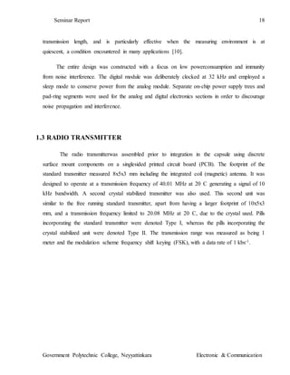 Seminar Report 18
Government Polytechnic College, Neyyattinkara Electronic & Communication
transmission length, and is particularly effective when the measuring environment is at
quiescent, a condition encountered in many applications [10].
The entire design was constructed with a focus on low powerconsumption and immunity
from noise interference. The digital module was deliberately clocked at 32 kHz and employed a
sleep mode to conserve power from the analog module. Separate on-chip power supply trees and
pad-ring segments were used for the analog and digital electronics sections in order to discourage
noise propagation and interference.
1.3 RADIO TRANSMITTER
The radio transmitterwas assembled prior to integration in the capsule using discrete
surface mount components on a singlesided printed circuit board (PCB). The footprint of the
standard transmitter measured 8x5x3 mm including the integrated coil (magnetic) antenna. It was
designed to operate at a transmission frequency of 40.01 MHz at 20 C generating a signal of 10
kHz bandwidth. A second crystal stabilized transmitter was also used. This second unit was
similar to the free running standard transmitter, apart from having a larger footprint of 10x5x3
mm, and a transmission frequency limited to 20.08 MHz at 20 C, due to the crystal used. Pills
incorporating the standard transmitter were denoted Type I, whereas the pills incorporating the
crystal stabilized unit were denoted Type II. The transmission range was measured as being 1
meter and the modulation scheme frequency shift keying (FSK), with a data rate of 1 kbs-1.
 