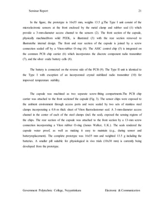 Seminar Report 21
Government Polytechnic College, Neyyattinkara Electronic & Communication
In the figure, the prototype is 16x55 mm, weights 13.5 g.The Type I unit consist of the
microelectronic sensors at the front enclosed by the metal clamp and rubber seal (1) which
provide a 3-mm-diameter access channel to the sensors (2). The front section of the capsule,
physically machinedfrom solid PEEK, is illustrated (3) with the rear section removed to
illustratethe internal design. The front and rear section of the capsule is joined by a screw
connection sealed off by a Viton-rubber O-ring (4). The ASIC control chip (5) is integrated on
the common PCB chip carrier (6) which incorporates the discrete component radio transmitter
(7), and the silver oxide battery cells (8).
The battery is connected on the reverse side of the PCB (9). The Type II unit is identical to
the Type I with exception of an incorporated crystal stabilized radio transmitter (10) for
improved temperature stability.
The capsule was machined as two separate screw-fitting compartments.The PCB chip
carrier was attached to the front sectionof the capsule (Fig. 3). The sensor chips were exposed to
the ambient environment through access ports and were sealed by two sets of stainless steel
clamps incorporating a 0.8-m thick sheet of Viton fluoroelastomer seal. A 3-mm-diameter access
channel in the center of each of the steel clamps (incl. the seal), exposed the sensing regions of
the chips. The rear section of the capsule was attached to the front section by a 13-mm screw
connection incorporating a Viton rubber O-ring (James Walker, U.K.). The seals rendered the
capsule water proof, as well as making it easy to maintain (e.g., during sensor and
batteryreplacement). The complete prototype was 16x55 mm and weighted 13.5 g including the
batteries. A smaller pill suitable for physiological in vivo trials (10x30 mm) is currently being
developed from the prototype.
 