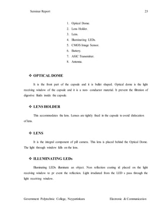 Seminar Report 23
Government Polytechnic College, Neyyattinkara Electronic & Communication
1. Optical Dome.
2. Lens Holder.
3. Lens.
4. Illuminating LEDs.
5. CMOS Image Sensor.
6. Battery.
7. ASIC Transmitter.
8. Antenna.
 OPTICAL DOME
It is the front part of the capsule and it is bullet shaped. Optical dome is the light
receiving window of the capsule and it is a non- conductor material. It prevent the filtration of
digestive fluids inside the capsule.
 LENS HOLDER
This accommodates the lens. Lenses are tightly fixed in the capsule to avoid dislocation
of lens.
 LENS
It is the integral component of pill camera. This lens is placed behind the Optical Dome.
The light through window falls on the lens.
 ILLUMINATING LEDs
Illuminating LEDs illuminate an object. Non reflection coating id placed on the light
receiving window to pr event the reflection. Light irradiated from the LED s pass through the
light receiving window.
 