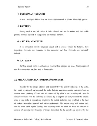 Seminar Report 24
Government Polytechnic College, Neyyattinkara Electronic & Communication
 CMOS IMAGE SENSOR
It have 140 degree field of view and detect object as small as 0.1mm. Ithave high precise.
 BATTERY
Battery used in the pill camera is bullet shaped and two in number and silver oxide
primary batteries are used. It is disposable and harmless material.
 ASIC TRANSMITTER
It is application specific integrated circuit and is placed behind the batteries. Two
transmitting electrodes are connected to this transmitter and these electrodes are electrically
isolated
 ANTENNA
Parylene coated on to polyethylene or polypropylene antennas are used. Antenna received
data from transmitter and then send to data recorder.
2.2 PILL CAMERA PLATFORM COMPONENTS
In order for the images obtained and transmitted by the capsule endoscope to be useful,
they must be received and recorded for study. Patients undergoing capsule endoscopy bear an
antenna array consisting of leads that are connected by wires to the recording unit, worn in
standard locations over the abdomen, as dictated by a template for lead placement.The antenna
array is very similar in concept and practice to the multiple leads that must be affixed to the chest
of patients undergoing standard lead electrocardiography. The antenna array and battery pack
cam be worn under regular clothing. The recording device to which the leads are attached is
capable of recording the thousands of images transmitted by the capsule and received by the
 