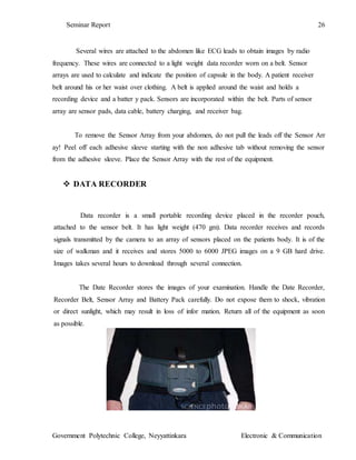 Seminar Report 26
Government Polytechnic College, Neyyattinkara Electronic & Communication
Several wires are attached to the abdomen like ECG leads to obtain images by radio
frequency. These wires are connected to a light weight data recorder worn on a belt. Sensor
arrays are used to calculate and indicate the position of capsule in the body. A patient receiver
belt around his or her waist over clothing. A belt is applied around the waist and holds a
recording device and a batter y pack. Sensors are incorporated within the belt. Parts of sensor
array are sensor pads, data cable, battery charging, and receiver bag.
To remove the Sensor Array from your abdomen, do not pull the leads off the Sensor Arr
ay! Peel off each adhesive sleeve starting with the non adhesive tab without removing the sensor
from the adhesive sleeve. Place the Sensor Array with the rest of the equipment.
 DATA RECORDER
Data recorder is a small portable recording device placed in the recorder pouch,
attached to the sensor belt. It has light weight (470 gm). Data recorder receives and records
signals transmitted by the camera to an array of sensors placed on the patients body. It is of the
size of walkman and it receives and stores 5000 to 6000 JPEG images on a 9 GB hard drive.
Images takes several hours to download through several connection.
The Date Recorder stores the images of your examination. Handle the Date Recorder,
Recorder Belt, Sensor Array and Battery Pack carefully. Do not expose them to shock, vibration
or direct sunlight, which may result in loss of infor mation. Return all of the equipment as soon
as possible.
 