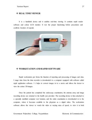 Seminar Report 27
Government Polytechnic College, Neyyattinkara Electronic & Communication
 REAL TIME VIEWER
It is a handheld device and it enables real-time viewing. It contains rapid reader
software and colour LCD monitor. It test the proper functioning before procedures and
confirms location of capsule.
 WORKSTATION AND RAPID SOFTWARE
Rapid workstation per forms the function of reporting and processing of images and data.
I mage data from the data recorder is downloaded to a computer equipped with software called
rapid application software. I t helps to convert images in to a movie and allows the doctor to
view the colour 3D images.
Once the patient has completed the endoscopy examination, the antenna array and image
recording device are returned to the health care provider. The recording device is then attached to
a specially modified computer wor kstation, and the entire examination is downloaded in to the
computer, where it becomes available to the physician as a digital video. The workstation
software allows the viewer to watch the video at varying rates of speed, to view it in both
 