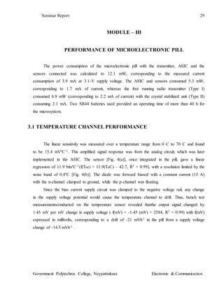 Seminar Report 29
Government Polytechnic College, Neyyattinkara Electronic & Communication
MODULE – III
PERFORMANCE OF MICROELECTRONIC PILL
The power consumption of the microelectronic pill with the transmitter, ASIC and the
sensors connected was calculated to 12.1 mW, corresponding to the measured current
consumption of 3.9 mA at 3.1-V supply voltage. The ASIC and sensors consumed 5.3 mW,
corresponding to 1.7 mA of current, whereas the free running radio transmitter (Type I)
consumed 6.8 mW (corresponding to 2.2 mA of current) with the crystal stabilized unit (Type II)
consuming 2.1 mA. Two SR44 batteries used provided an operating time of more than 40 h for
the microsystem.
3.1 TEMPERATURE CHANNEL PERFORMANCE
The linear sensitivity was measured over a temperature range from 0 C to 70 C and found
to be 15.4 mVºC-1. This amplified signal response was from the analog circuit, which was later
implemented in the ASIC. The sensor [Fig. 4(a)], once integrated in the pill, gave a linear
regression of 11.9 bitsºC-1(f(T0c) = 11.9(T0C) – 42.7, R2 = 0.99), with a resolution limited by the
noise band of 0.4ºC [Fig. 4(b)]. The diode was forward biased with a constant current (15 A)
with the n-channel clamped to ground, while the p-channel was floating.
Since the bias current supply circuit was clamped to the negative voltage rail, any change
in the supply voltage potential would cause the temperature channel to drift. Thus, bench test
measurementsconducted on the temperature sensor revealed thatthe output signal changed by
1.45 mV per mV change in supply voltage ( f(mV) = -1.45 (mV) + 2584, R2 = 0.99) with f(mV)
expressed in millivolts, corresponding to a drift of -21 mVh-1 in the pill from a supply voltage
change of -14.5 mVh-1 .
 