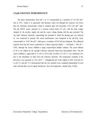 Seminar Report 31
Government Polytechnic College, Neyyattinkara Electronic & Communication
3.2 pH CHANNEL PERFORMANCE
The linear characteristics from pH 1 to 13 corresponded to a sensitivity of -41.7mV pH-1
unit at 23ºC, which is in agreement with literature values [6] although the response was lower
than the Nernstian characteristics found in standard glass pH electrodes (-59.2 mV pH-1 unit).
The pH ISFET sensor operated in a constant current mode (15 µA), with the drain voltage
clamped to the positive supply rail, and the source voltage floating with the gate potential. The
Ag AgCl reference electrode, representing the potential in which the floating gate was referred
to, was connected to ground. The sensor performance, once integrated in the pill [Fig. 5(a)],
corresponded to 14.85 bits pH-1 which gave a resolution of 0.07 pH per datapoint. The calibrated
response from the pH sensor conformed to a linear regression (f(pH) = -14.85(pH) + 588, R2 =
0.98), although the sensor exhibited a larger responsivityin alkaline solutions. The sensor lifetime
of 20 h was limited by the Ag/AgCl reference electrode made from electroplated silver. The pH
sensor exhibited a signal drift of -6 mV h-1.(0.14 pH), of which -2.5 mV h-1 was estimated to be
due to the dissolution of AgCl from the reference electrode. The temperature sensitivity of the
pH-sensor was measured as 16.8 mVºC-1 . Changing the pH of the solution at 40ºC from pH 6.8
to pH 2.3 and pH 11.6 demonstrated that the two channels were completely independent of each
other and that there was no signal interference from the temperature channel [Fig. 4.2(b)].
 