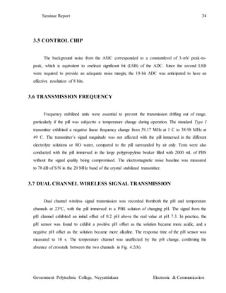 Seminar Report 34
Government Polytechnic College, Neyyattinkara Electronic & Communication
3.5 CONTROL CHIP
The background noise from the ASIC corresponded to a constantlevel of 3-mV peak-to-
peak, which is equivalent to oneleast significant bit (LSB) of the ADC. Since the second LSB
were required to provide an adequate noise margin, the 10-bit ADC was anticipated to have an
effective resolution of 8 bits.
3.6 TRANSMISSION FREQUENCY
Frequency stabilized units were essential to prevent the transmission drifting out of range,
particularly if the pill was subjectto a temperature change during operation. The standard Type I
transmitter exhibited a negative linear frequency change from 39.17 MHz at 1 C to 38.98 MHz at
49 C. The transmitter’s signal magnitude was not affected with the pill immersed in the different
electrolyte solutions or RO water, compared to the pill surrounded by air only. Tests were also
conducted with the pill immersed in the large polypropylene beaker filled with 2000 mL of PBS
without the signal quality being compromised. The electromagnetic noise baseline was measured
to 78 dB of S/N in the 20 MHz band of the crystal stabilized transmitter.
3.7 DUAL CHANNEL WIRELESS SIGNAL TRANSMISSION
Dual channel wireless signal transmission was recorded fromboth the pH and temperature
channels at 23ºC, with the pill immersed in a PBS solution of changing pH. The signal from the
pH channel exhibited an initial offset of 0.2 pH above the real value at pH 7.3. In practice, the
pH sensor was found to exhibit a positive pH offset as the solution became more acidic, and a
negative pH offset as the solution became more alkaline. The response time of the pH sensor was
measured to 10 s. The temperature channel was unaffected by the pH change, confirming the
absence of crosstalk between the two channels in Fig. 4.2(b).
 