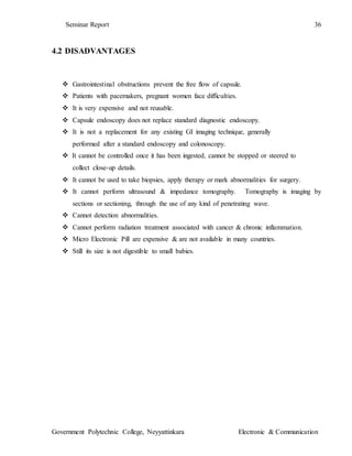 Seminar Report 36
Government Polytechnic College, Neyyattinkara Electronic & Communication
4.2 DISADVANTAGES
 Gastrointestinal obstructions prevent the free flow of capsule.
 Patients with pacemakers, pregnant women face difficulties.
 It is very expensive and not reusable.
 Capsule endoscopy does not replace standard diagnostic endoscopy.
 It is not a replacement for any existing GI imaging technique, generally
performed after a standard endoscopy and colonoscopy.
 It cannot be controlled once it has been ingested, cannot be stopped or steered to
collect close-up details.
 It cannot be used to take biopsies, apply therapy or mark abnormalities for surgery.
 It cannot perform ultrasound & impedance tomography. Tomography is imaging by
sections or sectioning, through the use of any kind of penetrating wave.
 Cannot detection abnormalities.
 Cannot perform radiation treatment associated with cancer & chronic inflammation.
 Micro Electronic Pill are expensive & are not available in many countries.
 Still its size is not digestible to small babies.
 