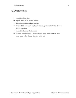 Seminar Report 37
Government Polytechnic College, Neyyattinkara Electronic & Communication
4.3APPLICATIONS
 It is used to detect ulcers
 Biggest impact in the medical industry.
 Nano robots perform delicate surgeries.
 Pill cam ESO can detect esophageal diseases, gastrointestinal reflex diseases,
barreff’s esophagus.
 It is used to diagnose Malabsorption
 Pill cam SB can detect Crohn’s disease, small bowel tumours, small
bowel injury, celiac disease, ulcerative colitis etc.
 