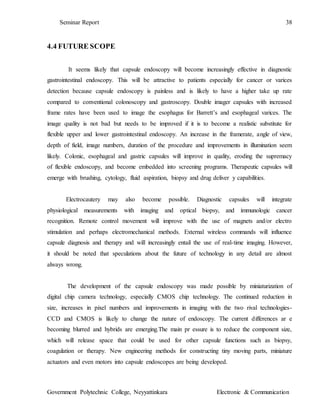 Seminar Report 38
Government Polytechnic College, Neyyattinkara Electronic & Communication
4.4 FUTURE SCOPE
It seems likely that capsule endoscopy will become increasingly effective in diagnostic
gastrointestinal endoscopy. This will be attractive to patients especially for cancer or varices
detection because capsule endoscopy is painless and is likely to have a higher take up rate
compared to conventional colonoscopy and gastroscopy. Double imager capsules with increased
frame rates have been used to image the esophagus for Barrett’s and esophageal varices. The
image quality is not bad but needs to be improved if it is to become a realistic substitute for
flexible upper and lower gastrointestinal endoscopy. An increase in the framerate, angle of view,
depth of field, image numbers, duration of the procedure and improvements in illumination seem
likely. Colonic, esophageal and gastric capsules will improve in quality, eroding the supremacy
of flexible endoscopy, and become embedded into screening programs. Therapeutic capsules will
emerge with brushing, cytology, fluid aspiration, biopsy and drug deliver y capabilities.
Electrocautery may also become possible. Diagnostic capsules will integrate
physiological measurements with imaging and optical biopsy, and immunologic cancer
recognition. Remote control movement will improve with the use of magnets and/or electro
stimulation and perhaps electromechanical methods. External wireless commands will influence
capsule diagnosis and therapy and will increasingly entail the use of real-time imaging. However,
it should be noted that speculations about the future of technology in any detail are almost
always wrong.
The development of the capsule endoscopy was made possible by miniaturization of
digital chip camera technology, especially CMOS chip technology. The continued reduction in
size, increases in pixel numbers and improvements in imaging with the two rival technologies-
CCD and CMOS is likely to change the nature of endoscopy. The current differences ar e
becoming blurred and hybrids are emerging.The main pr essure is to reduce the component size,
which will release space that could be used for other capsule functions such as biopsy,
coagulation or therapy. New engineering methods for constructing tiny moving parts, miniature
actuators and even motors into capsule endoscopes are being developed.
 