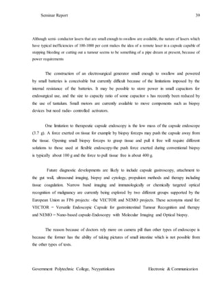 Seminar Report 39
Government Polytechnic College, Neyyattinkara Electronic & Communication
Although semi- conductor lasers that are small enough to swallow are available, the nature of lasers which
have typical inefficiencies of 100-1000 per cent makes the idea of a remote laser in a capsule capable of
stopping bleeding or cutting out a tumour seems to be something of a pipe dream at present, because of
power requirements
The construction of an electrosurgical generator small enough to swallow and powered
by small batteries is conceivable but currently difficult because of the limitations imposed by the
internal resistance of the batteries. It may be possible to store power in small capacitors for
endosurgical use, and the size to capacity ratio of some capacitor s has recently been reduced by
the use of tantalum. Small motors are currently available to move components such as biopsy
devices but need radio- controlled activators.
One limitation to therapeutic capsule endoscopy is the low mass of the capsule endoscope
(3.7 g). A force exerted on tissue for example by biopsy forceps may push the capsule away from
the tissue. Opening small biopsy forceps to grasp tissue and pull it free will require different
solutions to those used at flexible endoscopy-the push force exerted during conventional biopsy
is typically about 100 g and the force to pull tissue free is about 400 g.
Future diagnostic developments are likely to include capsule gastroscopy, attachment to
the gut wall, ultrasound imaging, biopsy and cytology, propulsion methods and therapy including
tissue coagulation. Narrow band imaging and immunologically or chemically targeted optical
recognition of malignancy are currently being explored by two different groups supported by the
European Union as FP6 projects: -the VECTOR and NEMO projects. These acronyms stand for:
VECTOR = Versatile Endoscopic Capsule for gastrointestinal Tumour Recognition and therapy
and NEMO = Nano-based capsule-Endoscopy with Molecular Imaging and Optical biopsy.
The reason because of doctors rely more on camera pill than other types of endoscope is
because the former has the ability of taking pictures of small intestine which is not possible from
the other types of tests.
 