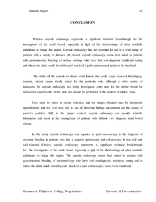 Seminar Report 40
Government Polytechnic College, Neyyattinkara Electronic & Communication
CONCLUSION
Wireless capsule endoscopy represents a significant technical breakthrough for the
investigation of the small bowel, especially in light of the shortcomings of other available
techniques to image this region. Capsule endoscopy has the potential for use in a wide range of
patients with a variety of illnesses. At present, capsule endoscopy seems best suited to patients
with gastrointestinal bleeding of unclear etiology who have had non-diagnostic traditional testing
and whom the distal small bowel(beyond reach of a push enetroscope) needs to be visualised.
The ability of the capsule to detect small lesions that could cause recurrent bleeding(eg.
tumours, ulcers) seems ideally suited for this particular role. Although a wide variety of
indications for capsule endoscopy are being investigated, other uses for the device should be
considered experimental at this time and should be performed in the context of clinical trials.
Care must be taken in patient selection, and the images obtained must be interpreted
approximately and not over read that is, not all abnormal findings encountered are the source of
patient’s problem. Still, in the proper context, capsule endoscopy can provide valuable
information and assist in the management of patients with difficult –to- diagnose small bowel
disease.
In this study capsule endoscopy was superior to push enteroscopy in the diagnosis of
recurrent bleeding in patients who had a negative gastroscopy and colonoscopy. It was safe and
well tolerated Wireless capsule endoscopy represents a significant technical breakthrough
for the investigation of the small bowel, especially in light of the shortcomings of other available
techniques to image this region. The capsule endoscopy seems best suited to patients with
gastrointestinal bleeding of unclearetiology who have had nondiagnostic traditional testing and in
whom the distal small bowel(beyond reach of a push enteroscope) needs to be visualized
 