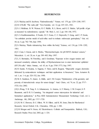 Seminar Report 41
Government Polytechnic College, Neyyattinkara Electronic & Communication
REFERENCES
[1] S. Mackay and B. Jacobson, “Endoradiosonde,” Nature, vol. 179, pp. 1239–1240, 1957.
[2] H. S.Wolff, “The radio pill,” New Scientist, vol. 12, pp. 419–421, 1961.
[3] S. J. Meldrum, B. W. Watson, H. C. Riddle, R. L. Bown, and G. E. Sladen, “pH profile of gut
as measured by radiotelemetry capsule,” Br. Med. J., vol. 2, pp. 104–106, 1972.
[4] S. S. Kadirkamanathan, E.Yazaki, D. F. Evans, C. C. Hepworth, F. Gong, and C. P. Swain,
“An ambulant porcine model of acid reflux used to evaluate endoscopic gastroplasty,” Gut, vol.
44, no. 6, pp. 782–788, June 1999.
[5] S. Mackay, “Radio telemetering from within the body,” Science, vol. 134, pp. 1196–1202,
1961.
[6] C. Cane, I. Gracia, and A. Merlos, “Microtechnologies for pH ISFET chemical sensors,”
Microelectr. J., vol. 28, no. 4, pp. 389–405, May 1997.
[7] L. E. Bermudez, M. Petrofsky, and J. Goodman, “Exposure to low oxygen tension and
increased osmolarity enhance the ability of Myobacteriumavium to enter intertestinal epithelial
(HT-29) cells,” Infect. Immun., vol. 65, no. 9, pp. 3768–3773, Sep. 1997.
[8] H. Suzuki, N. Kojima, A. Sugama, F. Takei, and K. Ikegami, “Disposable oxygen electrodes
fabricated by semiconductor techniques and their applications to biosensors,” Sens. Actuators B,
vol. 1, no. 1–6, pp. 528–532, Jan. 1990.
[9] M. E. Sandison, N. Anicet, A. Glidle, and J. M. Cooper, “Optimization of the geometry and
porosity of microelectrode arrays for sensor design,” Anal. Chem., vol. 74, no. 22, pp. 5717–
5725, Oct. 2002.
[10] L.Wang, T. B. Tang, E. A. Johannessen, A. Astaras, A. F. Murray, J. M. Cooper, S. P.
Beaumont, and D. R. S. Cumming, “An integrated sensor microsystem for industrial and
biomedical applications,” in Proc. IEEE Instrumentation Measurement Technology Conf., vol. 2,
Anchorage, AK, 2002, pp. 1717–1720.
[11] R. M. C. Dawson, D. C. Elliott, W. H. Elliott, and K. M. Jones, Data for Biochemical
Research, 3rd ed. Oxford, U.K.: Clarendon, 1986, pp. 1–580.
[12] H. Morgan and N. Green, AC Electrokinesis: Colloids and Nanoparticles. Baldock, U.K.:
Research Studies Press Ltd, 2003, pp. 1–324.
 