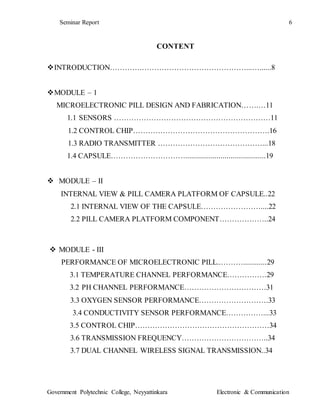 Seminar Report 6
Government Polytechnic College, Neyyattinkara Electronic & Communication
CONTENT
INTRODUCTION………….……………………………………...…......8
MODULE – 1
MICROELECTRONIC PILL DESIGN AND FABRICATION…….…11
1.1 SENSORS ………………………………………………………11
1.2 CONTROL CHIP……………………………………………….16
1.3 RADIO TRANSMITTER ……………………………………...18
1.4 CAPSULE………………………….........................................19
 MODULE – II
INTERNAL VIEW & PILL CAMERA PLATFORM OF CAPSULE..22
2.1 INTERNAL VIEW OF THE CAPSULE……………………....22
2.2 PILL CAMERA PLATFORM COMPONENT………………..24
 MODULE - III
PERFORMANCE OF MICROELECTRONIC PILL..………............29
3.1 TEMPERATURE CHANNEL PERFORMANCE…………….29
3.2 PH CHANNEL PERFORMANCE……………………………31
3.3 OXYGEN SENSOR PERFORMANCE……………………….33
3.4 CONDUCTIVITY SENSOR PERFORMANCE……………...33
3.5 CONTROL CHIP………………………………………………34
3.6 TRANSMISSION FREQUENCY……………………………..34
3.7 DUAL CHANNEL WIRELESS SIGNAL TRANSMISSION..34
 