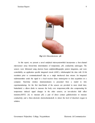 Seminar Report 9
Government Polytechnic College, Neyyattinkara Electronic & Communication
Fig 1.1A Microelectronic pill
In this report, we present a novel analytical microsystemwhich incorporates a four-channel
microsensor array forreal-time determination of temperature, pH, conductivity andoxygen. The
sensors were fabricated using electron beam andphotolithographic pattern integration, and were
controlledby an application specific integrated circuit (ASIC), whichsampled the data with 10-bit
resolution prior to communicationoff chip as a single interleaved data stream. An integrated
radiotransmitter sends the signal to a local receiver (base station),prior to data acquisition on a
computer. Real-time wireless datatransmission is presented from a model in vitro
experimentalsetup, for the first time.Details of the sensors are provided in more detail later,
butincluded: a silicon diode to measure the body core temperature,while also compensating for
temperature induced signal changes in the other sensors; an ion-selective field effect
transistor,ISFET, [6] to measure pH; a pair of direct contact goldelectrodes to measure
conductivity; and a three-electrode electrochemicalcell, to detect the level of dissolved oxygen in
solution.
 