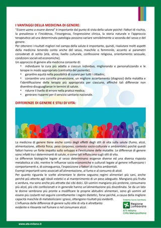 I VANTAGGI DELLA MEDICINA DI GENERE: 


“Essere uomo o essere donna” è importante dal punto di vista della salute poiché i fa
tt
ori di rischio,
la prevalenza e l’incidenza, l’insorgenza, l’espressione clinica, la storia naturale e l’approccio
terapeu
ti
co ad una determinata patologia possono variare sensibilmente a seconda del sesso e del
genere.


Per o
tt
enere i risulta
ti
migliori nel campo della salute è importante, quindi, rivalutare mol
ti
aspe
tti
della medicina tenendo conto anche del sesso, maschile o femminile, accanto ai parametri
considera
ti
di solito (età, etnia, livello culturale, confessione religiosa, orientamento sessuale,
condizioni sociali ed economiche).


Un approccio di genere alla medicina consente di:


• individuare la cura più ada
tt
a a ciascun individuo, migliorando e personalizzando e le
terapie in modo appropriato (centralità del paziente);


• garan
ti
re equità nella possibilità di curarsi per tu
tti
i ci
tt
adini;


• consen
ti
re una corre
tt
a prevenzione, un migliore accertamento (diagnosi) della mala
tti
a e
l'iden
ti
fi
cazione della terapia più appropriata per ciascuno, a
ffi
nché tali di
ff
erenze non
diven
ti
no disuguaglianze in termini di salute. 


• ridurre il livello di errore nella pra
ti
ca medica; 


• generare risparmi per il servizio sanitario nazionale. 


 


DIFFERENZE DI GENERE E STILI DI VITA: 


La medicina di genere
ti
ene anche conto degli e
ff
e
tti
degli s
ti
li di vita sulla salute (fumo, alcol,
alimentazione, a
tti
vità
fi
sica, peso corporeo, contesto socio-culturale e ambientale) poiché ques
ti
fa
tt
ori hanno un forte impa
tt
o sullo sviluppo e l'evoluzione delle mala
tti
e. Le di
ff
erenze di genere
sono infa
tti
tra i determinan
ti
di salute, e come tali in
fl
uiscono sugli s
ti
li di vita. 


Le di
ff
erenze biologiche legate al sesso determinano esigenze diverse ed una diversa risposta
metabolica ai cibi, mentre le in
fl
uenze socio-economiche e culturali legate al genere in
fl
uenzano i
comportamen
ti
e, di conseguenza, l'esposizione a fa
tt
ori di rischio ambientali. 


Esempi importan
ti
sono associa
ti
all'alimentazione, al fumo e al consumo di alcol. 


Per quanto riguarda le scelte alimentare le donne seguono  regimi alimentari  più sani, anche
perché più a
tt
ente agli ideali este
ti
ci e al mantenimento di un peso adeguato. Mangiano più fru
tt
a
e verdura, ma sono anche più a
tt
ra
tt
e dai cibi dolci. Gli uomini mangiano più proteine, consumano
più alcol, più cibi confeziona
ti
e in generale hanno un'alimentazione più disordinata. Se da un lato
le donne sembrano più pronte a modi
fi
care le proprie abitudini alimentari, sono gli uomini ad
essere più costan
ti
nel seguire corre
tt
amente i regimi diete
ti
ci, forse perché, a causa della migliore
capacità maschile di metabolizzare i grassi, o
tt
engono risulta
ti
più eviden
ti
. 


L'in
fl
uenza delle di
ff
erenze di genere sullo s
ti
le di vita è altre
tt
anto


evidente e rilevante nel fumare e nel consumare alcol.


 