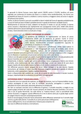 In generale le donne fumano meno degli uomini  (18,9% contro il 25,4%), tendono ad usare
sigare
tt
e con contenuto di nico
ti
na più basso e a inalare meno profondamente, ma hanno una
probabilità più bassa di riuscire a sme
tt
ere e vanno incontro a maggiore stress ed ansia in seguito
all'as
ti
nenza da nico
ti
na.


Inoltre, le donne fumatrici sono più susce
tti
bili ai danni indo
tti
dal fumo di sigare
tt
a probabilmente
a causa di livelli più bassi di fa
tt
ori prote
tti
vi (enzimi in grado di eliminare i prodo
tti
tossici).


Rela
ti
vamente al consumo di alcol, sebbene ne facciano in media un uso più limitato, le donne
vanno incontro a dipendenza più rapidamente con conseguenze anche serie. Infa
tti
nella donna
l'a
tti
vità dell'enzima (alcool-deidrogenasi) necessario all'eliminazione dell'alcol è minore e, a parità
di dose, l'alcol (etanolo) resta in circolo più a lungo.  


COVID E DIFFERENZE DI GENERE: 


La pandemia da COVID-19 ha rappresentato un banco di prova
importante anche per la medicina di genere. Come è ormai
noto l’infezione da SARS-CoV-2 determina e
ff
e
tti
diversi negli uomini e
nelle donne,  manifestando  un’ampia susce
tti
bilità riguardo  la
prevalenza, la severità e la mortalità. 


Le informazioni a disposizione sull’infezione, infa
tti
, sono tu
tt
ora in
evoluzione e i da
ti
disaggrega
ti
per sesso, ad esempio, sono ancora
esigui. Sappiamo, tu
tt
avia, che nel panorama italiano e europeo i
pazien
ti
decedu
ti
sono principalmente anziani, uomini e con patologie pregresse e che i maggiori
casi di infezione si riscontrano nel personale sanitario, il più delle volte donne.


L’Italia
è
uno dei paesi europei più colpi
ti
, in par
ti
colare le regioni del Nord, con una prevalenza dei
decessi maschile, con un’età media di 80 anni e a
ff
e
tti
da patologie preesisten
ti
.


Globalmente, le donne, rispe
tt
o agli uomini, presentano meno complicanze e hanno una minore
mortalità, come tes
ti
moniato dal dato della mortalità degli uomini con meno di 65 anni che è
doppia rispe
tt
o alle donne della medesima fascia di età, anche in assenza di complicanze. 


Tali di
ff
erenze possono essere  spiegate  da alcuni fa
tt
ori biologici e da una diversa risposta
immunitaria: gli individui di sesso maschile mostrano maggiore prevalenza e gravità di infezioni
ba
tt
eriche, virali e parassitarie rispe
tt
o al genere femminile.  


Avere a disposizione da
ti
suddivisi per sesso, da un punto di vista biomedico e sociale risulterà,
dunque, importante per la conduzione di studi clinici più appropria
ti
. 




DIFFERENZA NON E’ DISUGUAGLIANZA: 


La diversità non è un ostacolo da superare, un disagio da azzerare, ma è un’imprescindibile risorsa,
l'indizio privilegiato di tu
tt
a una serie di ricchezze, peculiarità, preroga
ti
ve e cara
tt
eri che
a
tt
endono di essere valorizza
ti
, educando a
tt
raverso la complessità.  


Per fare un esempio concreto circa la di
ff
erenza di genere: il cervello maschile, o meglio la sua
materia grigia (insieme dei corpi dei neuroni presen
ti
nel Sistema Nervoso Centrale), è di circa il
10% in più di quello femminile, ma nelle donne la “materia bianca”, cioè la conne
tti
vità delle
cellule neuronali, è maggiore: questa di
ff
erenza fa sì che le donne siano più in grado degli uomini
di svolgere diverse mansioni contemporaneamente. 


Studi di neuroimaging stru
tt
urale hanno dimostrato delle di
ff
erenze sostanziali tra il cervello degli
uomini e quello delle donne: il cervello di un uomo pesa di più (1350 grammi


contro 1200 grammi), ma se consideriamo il diverso peso corporeo nei


due sessi le di
ff
erenze tendono a normalizzarsi.


 