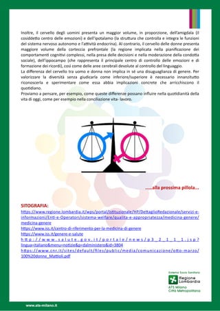 Inoltre, il cervello degli uomini presenta un maggior volume, in proporzione, dell’amigdala (il
cosidde
tt
o centro delle emozioni) e dell'ipotalamo (la stru
tt
ura che controlla e integra le funzioni
del sistema nervoso autonomo e l'a
tti
vità endocrina). Al contrario, il cervello delle donne presenta
maggiore volume della corteccia prefrontale (la regione implicata nella piani
fi
cazione dei
comportamen
ti
cogni
ti
vi complessi, nella presa delle decisioni e nella moderazione della condo
tt
a
sociale), dell’ippocampo (che rappresenta il principale centro di controllo delle emozioni e di
formazione dei ricordi), così come delle aree cerebrali devolute al controllo del linguaggio. 


La di
ff
erenza del cervello tra uomo e donna non implica in sé una disuguaglianza di genere. Per
valorizzare la diversità senza giudicarla come inferiore/superiore è necessario  innanzitu
tt
o
riconoscerla e sperimentare come essa abbia implicazioni  concrete  che  arricchiscono il
quo
ti
diano.  


Proviamo a pensare, per esempio, come queste di
ff
erenze possano in
fl
uire nella quo
ti
dianità della
vita di oggi, come per esempio nella conciliazione vita- lavoro. 






.....alla prossima pillola...  


  


SITOGRAFIA: 


h
tt
ps://www.regione.lombardia.it/wps/portal/is
ti
tuzionale/HP/De
tt
aglioRedazionale/servizi-e-
informazioni/En
ti
-e-Operatori/sistema-welfare/qualita-e-appropriatezza/medicina-genere/
medicina-genere


h
tt
ps://www.iss.it/centro-di-riferimento-per-la-medicina-di-genere


h
tt
ps://www.iss.it/genere-e-salute


h
tt
p : / / w w w . s a l u t e . g o v . i t / p o r t a l e / n e w s / p 3 _ 2 _ 1 _ 1 _ 1 . j s p ?
lingua=italiano&menu=no
ti
zie&p=dalministero&id=3804


h
tt
ps://www.cnr.it/sites/default/
fi
les/public/media/comunicazione/o
tt
o-marzo/
100%20donne_Ma
tti
oli.pdf


 